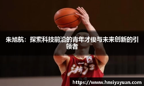 朱旭航：探索科技前沿的青年才俊与未来创新的引领者