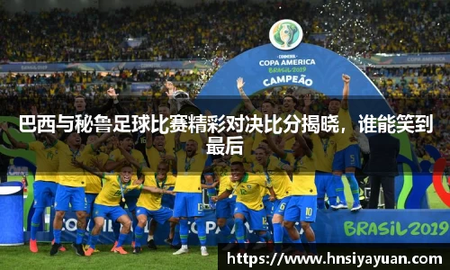 巴西与秘鲁足球比赛精彩对决比分揭晓，谁能笑到最后