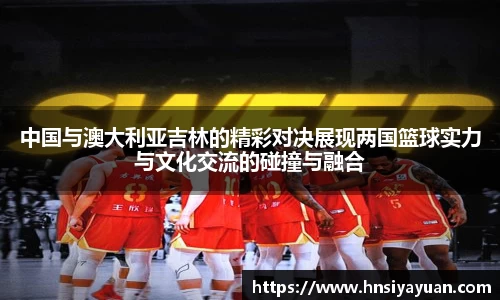 中国与澳大利亚吉林的精彩对决展现两国篮球实力与文化交流的碰撞与融合
