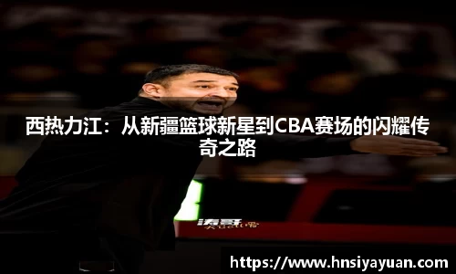 西热力江：从新疆篮球新星到CBA赛场的闪耀传奇之路