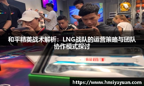 和平精英战术解析：LNG战队的运营策略与团队协作模式探讨